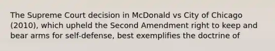 The Supreme Court decision in McDonald vs City of Chicago (2010), which upheld the Second Amendment right to keep and bear arms for self-defense, best exemplifies the doctrine of