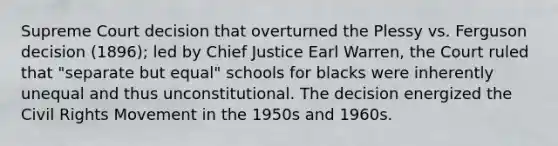 Supreme Court decision that overturned the Plessy vs. Ferguson decision (1896); led by Chief Justice Earl Warren, the Court ruled that "separate but equal" schools for blacks were inherently unequal and thus unconstitutional. The decision energized the Civil Rights Movement in the 1950s and 1960s.