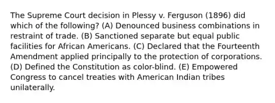 ​The Supreme Court decision in Plessy v. Ferguson (1896) did which of the following? (A) Denounced business combinations in restraint of trade. (B) Sanctioned separate but equal public facilities for African Americans. (C) Declared that the Fourteenth Amendment applied principally to the protection of corporations. (D) Defined the Constitution as color-blind. (E) Empowered Congress to cancel treaties with American Indian tribes unilaterally.