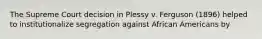 The Supreme Court decision in Plessy v. Ferguson (1896) helped to institutionalize segregation against African Americans by