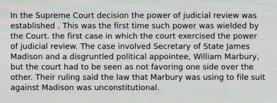 In the Supreme Court decision the power of judicial review was established . This was the first time such power was wielded by the Court. the first case in which the court exercised the power of judicial review. The case involved Secretary of State James Madison and a disgruntled political appointee, William Marbury, but the court had to be seen as not favoring one side over the other. Their ruling said the law that Marbury was using to file suit against Madison was unconstitutional.