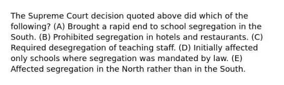 The Supreme Court decision quoted above did which of the following? (A) Brought a rapid end to school segregation in the South. (B) Prohibited segregation in hotels and restaurants. (C) Required desegregation of teaching staff. (D) Initially affected only schools where segregation was mandated by law. (E) Affected segregation in the North rather than in the South.