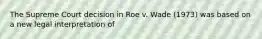 The Supreme Court decision in Roe v. Wade (1973) was based on a new legal interpretation of