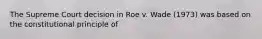 The Supreme Court decision in Roe v. Wade (1973) was based on the constitutional principle of