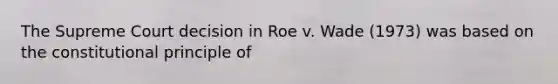 The Supreme Court decision in Roe v. Wade (1973) was based on the constitutional principle of