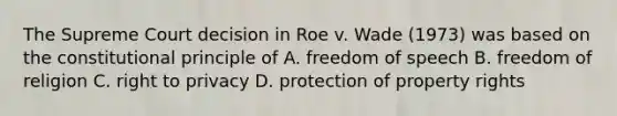 The Supreme Court decision in Roe v. Wade (1973) was based on the constitutional principle of A. freedom of speech B. freedom of religion C. right to privacy D. protection of property rights