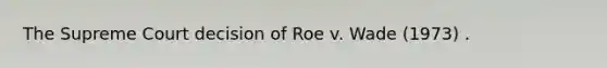 The Supreme Court decision of Roe v. Wade (1973) .