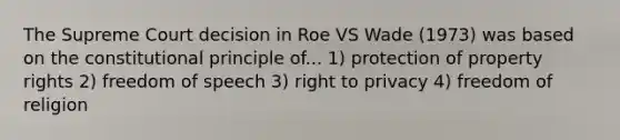 The Supreme Court decision in Roe VS Wade (1973) was based on the constitutional principle of... 1) protection of property rights 2) freedom of speech 3) right to privacy 4) freedom of religion