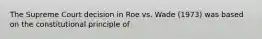 The Supreme Court decision in Roe vs. Wade (1973) was based on the constitutional principle of