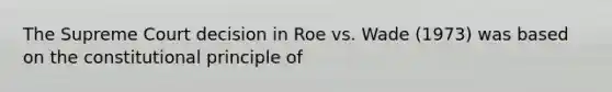 The Supreme Court decision in Roe vs. Wade (1973) was based on the constitutional principle of