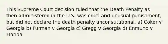 This Supreme Court decision ruled that the Death Penalty as then administered in the U.S. was cruel and unusual punishment, but did not declare the death penalty unconstitutional. a) Coker v Georgia b) Furman v Georgia c) Gregg v Georgia d) Enmund v Florida