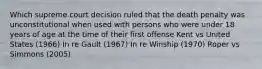 Which supreme court decision ruled that the death penalty was unconstitutional when used with persons who were under 18 years of age at the time of their first offense Kent vs United States (1966) In re Gault (1967) In re Winship (1970) Roper vs Simmons (2005)