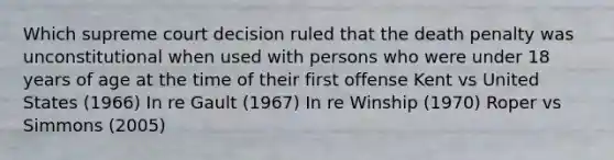 Which supreme court decision ruled that the death penalty was unconstitutional when used with persons who were under 18 years of age at the time of their first offense Kent vs United States (1966) In re Gault (1967) In re Winship (1970) Roper vs Simmons (2005)