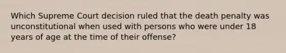 Which Supreme Court decision ruled that the death penalty was unconstitutional when used with persons who were under 18 years of age at the time of their offense?