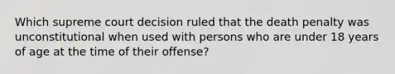 Which supreme court decision ruled that the death penalty was unconstitutional when used with persons who are under 18 years of age at the time of their offense?