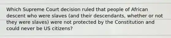 Which Supreme Court decision ruled that people of African descent who were slaves (and their descendants, whether or not they were slaves) were not protected by the Constitution and could never be US citizens?