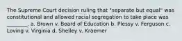 The Supreme Court decision ruling that "separate but equal" was constitutional and allowed racial segregation to take place was ________. a. Brown v. Board of Education b. Plessy v. Ferguson c. Loving v. Virginia d. Shelley v. Kraemer