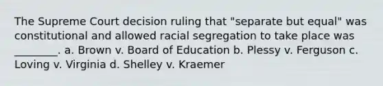 The Supreme Court decision ruling that "separate but equal" was constitutional and allowed racial segregation to take place was ________. a. Brown v. Board of Education b. Plessy v. Ferguson c. Loving v. Virginia d. Shelley v. Kraemer