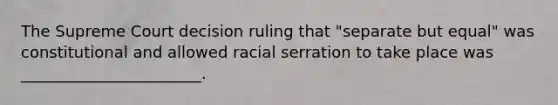 The Supreme Court decision ruling that "separate but equal" was constitutional and allowed racial serration to take place was _______________________.