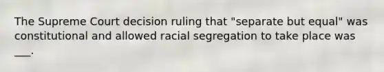 The Supreme Court decision ruling that "separate but equal" was constitutional and allowed racial segregation to take place was ___.