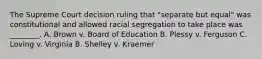 The Supreme Court decision ruling that "separate but equal" was constitutional and allowed racial segregation to take place was ________. A. Brown v. Board of Education B. Plessy v. Ferguson C. Loving v. Virginia B. Shelley v. Kraemer