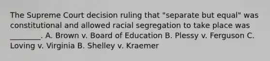 The Supreme Court decision ruling that "separate but equal" was constitutional and allowed racial segregation to take place was ________. A. Brown v. Board of Education B. Plessy v. Ferguson C. Loving v. Virginia B. Shelley v. Kraemer