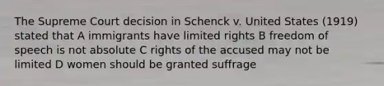 The Supreme Court decision in Schenck v. United States (1919) stated that A immigrants have limited rights B freedom of speech is not absolute C rights of the accused may not be limited D women should be granted suffrage