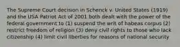 The Supreme Court decision in Schenck v. United States (1919) and the USA Patriot Act of 2001 both dealt with the power of the federal government to (1) suspend the writ of habeas corpus (2) restrict freedom of religion (3) deny civil rights to those who lack citizenship (4) limit civil liberties for reasons of national security