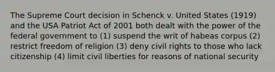 The Supreme Court decision in Schenck v. United States (1919) and the USA Patriot Act of 2001 both dealt with the power of the federal government to (1) suspend the writ of habeas corpus (2) restrict freedom of religion (3) deny civil rights to those who lack citizenship (4) limit civil liberties for reasons of national security