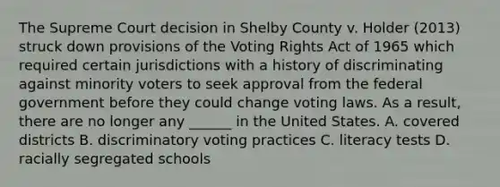 The Supreme Court decision in Shelby County v. Holder (2013) struck down provisions of the Voting Rights Act of 1965 which required certain jurisdictions with a history of discriminating against minority voters to seek approval from the federal government before they could change voting laws. As a result, there are no longer any ______ in the United States. A. covered districts B. discriminatory voting practices C. literacy tests D. racially segregated schools