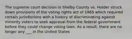 The supreme court decision in Shelby County vs. Holder struck down provisions of the voting rights act of 1965 which required certain jurisdictions with a history of discriminating against minority voters to seek approval from the federal government before they could change voting laws. As a result, there are no longer any ___ in the United States