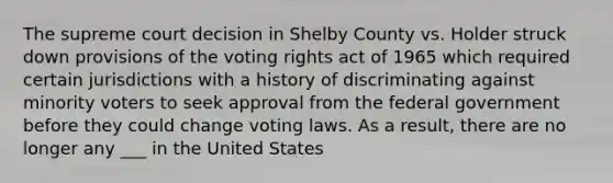 The supreme court decision in Shelby County vs. Holder struck down provisions of the voting rights act of 1965 which required certain jurisdictions with a history of discriminating against minority voters to seek approval from the federal government before they could change voting laws. As a result, there are no longer any ___ in the United States