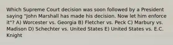 Which Supreme Court decision was soon followed by a President saying "John Marshall has made his decision. Now let him enforce it"? A) Worcester vs. Georgia B) Fletcher vs. Peck C) Marbury vs. Madison D) Schechter vs. United States E) United States vs. E.C. Knight