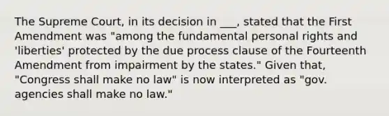 The Supreme Court, in its decision in ___, stated that the First Amendment was "among the fundamental personal rights and 'liberties' protected by the due process clause of the Fourteenth Amendment from impairment by the states." Given that, "Congress shall make no law" is now interpreted as "gov. agencies shall make no law."