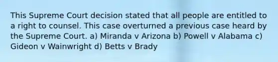 This Supreme Court decision stated that all people are entitled to a right to counsel. This case overturned a previous case heard by the Supreme Court. a) Miranda v Arizona b) Powell v Alabama c) Gideon v Wainwright d) Betts v Brady