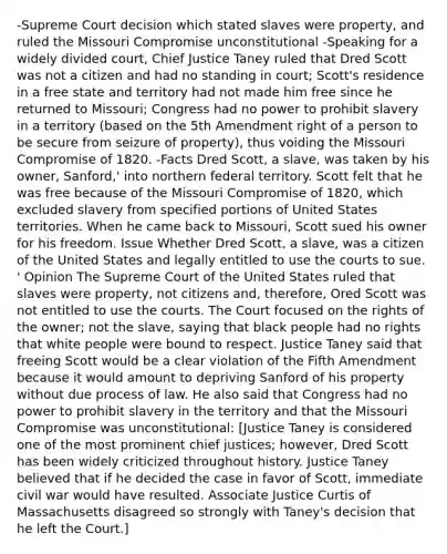 -Supreme Court decision which stated slaves were property, and ruled the Missouri Compromise unconstitutional -Speaking for a widely divided court, Chief Justice Taney ruled that Dred Scott was not a citizen and had no standing in court; Scott's residence in a free state and territory had not made him free since he returned to Missouri; Congress had no power to prohibit slavery in a territory (based on the 5th Amendment right of a person to be secure from seizure of property), thus voiding the Missouri Compromise of 1820. -Facts Dred Scott, a slave, was taken by his owner, Sanford,' into northern federal territory. Scott felt that he was free because of the Missouri Compromise of 1820, which excluded slavery from specified portions of United States territories. When he came back to Missouri, Scott sued his owner for his freedom. Issue Whether Dred Scott, a slave, was a citizen of the United States and legally entitled to use the courts to sue. ' Opinion The Supreme Court of the United States ruled that slaves were property, not citizens and, therefore, Ored Scott was not entitled to use the courts. The Court focused on the rights of the owner; not the slave, saying that black people had no rights that white people were bound to respect. Justice Taney said that freeing Scott would be a clear violation of the Fifth Amendment because it would amount to depriving Sanford of his property without due process of law. He also said that Congress had no power to prohibit slavery in the territory and that the Missouri Compromise was unconstitutional: [Justice Taney is considered one of the most prominent chief justices; however, Dred Scott has been widely criticized throughout history. Justice Taney believed that if he decided the case in favor of Scott, immediate civil war would have resulted. Associate Justice Curtis of Massachusetts disagreed so strongly with Taney's decision that he left the Court.]