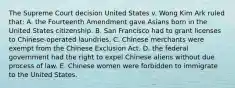 The Supreme Court decision United States v. Wong Kim Ark ruled that: A. the Fourteenth Amendment gave Asians born in the United States citizenship. B. San Francisco had to grant licenses to Chinese-operated laundries. C. Chinese merchants were exempt from the Chinese Exclusion Act. D. the federal government had the right to expel Chinese aliens without due process of law. E. Chinese women were forbidden to immigrate to the United States.