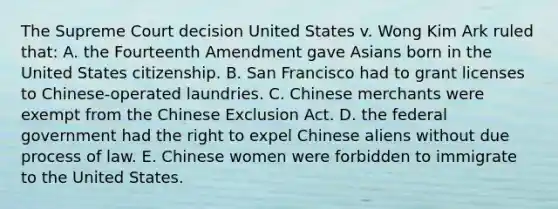 The Supreme Court decision United States v. Wong Kim Ark ruled that: A. the Fourteenth Amendment gave Asians born in the United States citizenship. B. San Francisco had to grant licenses to Chinese-operated laundries. C. Chinese merchants were exempt from the Chinese Exclusion Act. D. the federal government had the right to expel Chinese aliens without due process of law. E. Chinese women were forbidden to immigrate to the United States.