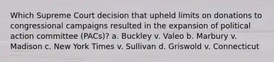 Which Supreme Court decision that upheld limits on donations to congressional campaigns resulted in the expansion of political action committee (PACs)? a. Buckley v. Valeo b. Marbury v. Madison c. New York Times v. Sullivan d. Griswold v. Connecticut