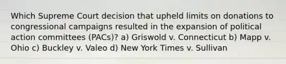 Which Supreme Court decision that upheld limits on donations to congressional campaigns resulted in the expansion of political action committees (PACs)? a) Griswold v. Connecticut b) Mapp v. Ohio c) Buckley v. Valeo d) New York Times v. Sullivan