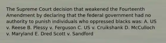 The Supreme Court decision that weakened the Fourteenth Amendment by declaring that the federal government had no authority to punish individuals who oppressed blacks was: A. US v. Reese B. Plessy v. Ferguson C. US v. Cruikshank D. McCulloch v. Maryland E. Dred Scott v. Sandford