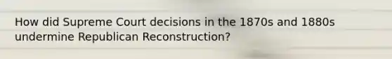 How did Supreme Court decisions in the 1870s and 1880s undermine Republican Reconstruction?