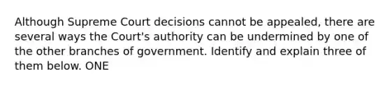 Although Supreme Court decisions cannot be appealed, there are several ways the Court's authority can be undermined by one of the other branches of government. Identify and explain three of them below. ONE