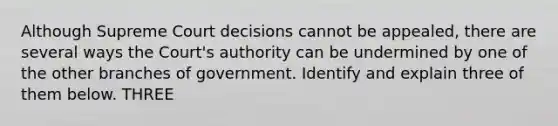 Although Supreme Court decisions cannot be appealed, there are several ways the Court's authority can be undermined by one of the other branches of government. Identify and explain three of them below. THREE