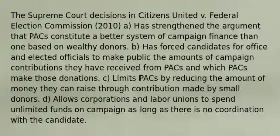 The Supreme Court decisions in Citizens United v. Federal Election Commission (2010) a) Has strengthened the argument that PACs constitute a better system of campaign finance than one based on wealthy donors. b) Has forced candidates for office and elected officials to make public the amounts of campaign contributions they have received from PACs and which PACs make those donations. c) Limits PACs by reducing the amount of money they can raise through contribution made by small donors. d) Allows corporations and labor unions to spend unlimited funds on campaign as long as there is no coordination with the candidate.