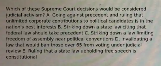 Which of these Supreme Court decisions would be considered judicial activism? A. Going against precedent and ruling that unlimited corporate contributions to political candidates is in the nation's best interests B. Striking down a state law citing that federal law should take precedent C. Striking down a law limiting freedom of assembly near political conventions D. Invalidating a law that would ban those over 65 from voting under judicial review E. Ruling that a state law upholding free speech is constitutional