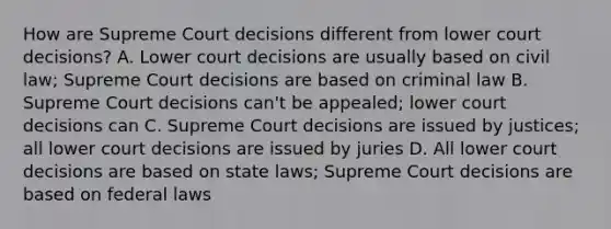 How are Supreme Court decisions different from lower court decisions? A. Lower court decisions are usually based on civil law; Supreme Court decisions are based on criminal law B. Supreme Court decisions can't be appealed; lower court decisions can C. Supreme Court decisions are issued by justices; all lower court decisions are issued by juries D. All lower court decisions are based on state laws; Supreme Court decisions are based on federal laws