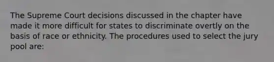 The Supreme Court decisions discussed in the chapter have made it more difficult for states to discriminate overtly on the basis of race or ethnicity. The procedures used to select the jury pool are: