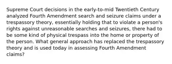 Supreme Court decisions in the early-to-mid Twentieth Century analyzed Fourth Amendment search and seizure claims under a trespassory theory, essentially holding that to violate a person's rights against unreasonable searches and seizures, there had to be some kind of physical trespass into the home or property of the person. What general approach has replaced the trespassory theory and is used today in assessing Fourth Amendment claims?