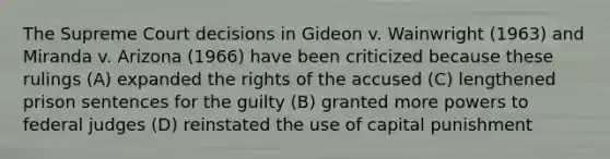 The Supreme Court decisions in Gideon v. Wainwright (1963) and Miranda v. Arizona (1966) have been criticized because these rulings (A) expanded the rights of the accused (C) lengthened prison sentences for the guilty (B) granted more powers to federal judges (D) reinstated the use of capital punishment